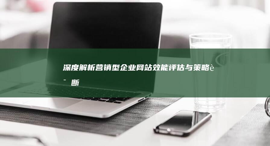 深度解析：营销型企业网站效能评估与策略诊断